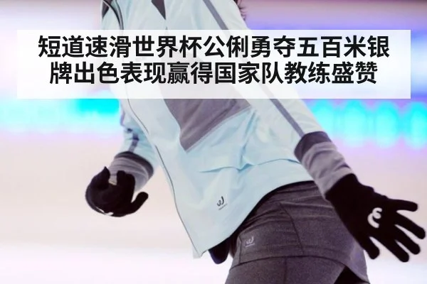 短道速滑世界杯公俐勇夺五百米银牌出色表现赢得国家队教练盛赞