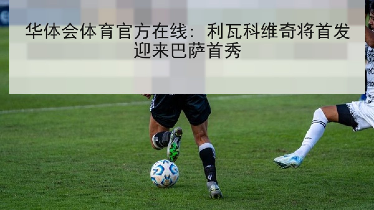 华体会体育官方在线: 利瓦科维奇将首发迎来巴萨首秀 华体会体育官方在线: 利瓦科维奇将首发迎来巴萨首秀